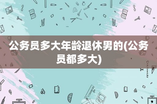 公务员多大年龄退休男的(公务员都多大)