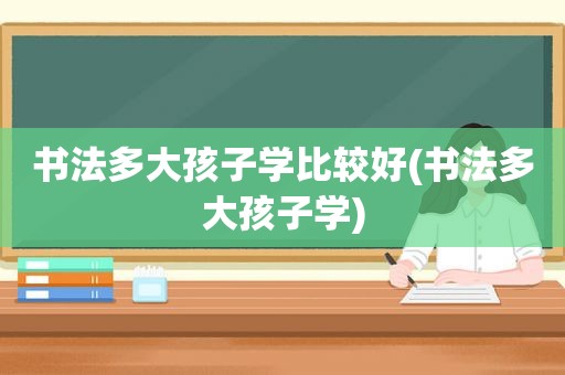 书法多大孩子学比较好(书法多大孩子学)