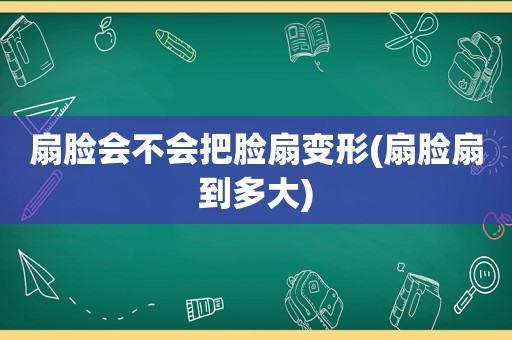 扇脸会不会把脸扇变形(扇脸扇到多大)