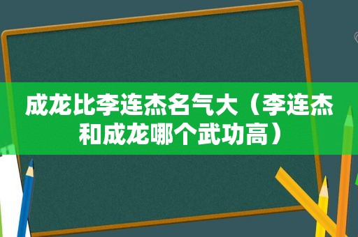 成龙比李连杰名气大（李连杰和成龙哪个武功高）