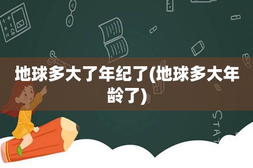 地球多大了年纪了(地球多大年龄了)