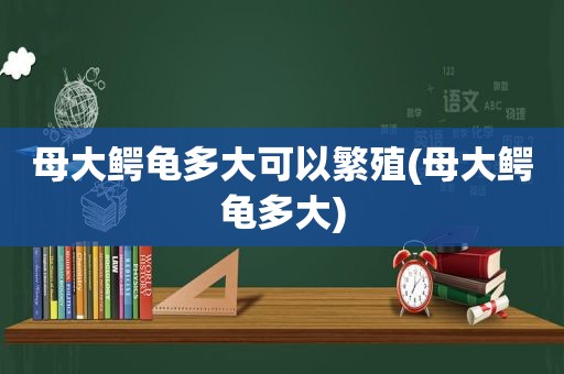 母大鳄龟多大可以繁殖(母大鳄龟多大)