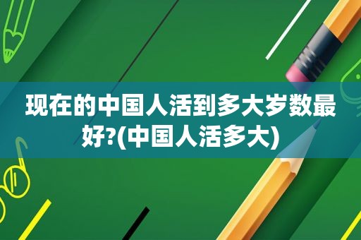 现在的中国人活到多大岁数最好?(中国人活多大)