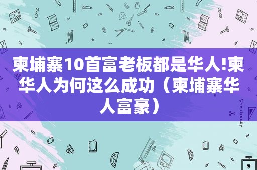 柬埔寨10首富老板都是华人!柬华人为何这么成功（柬埔寨华人富豪）