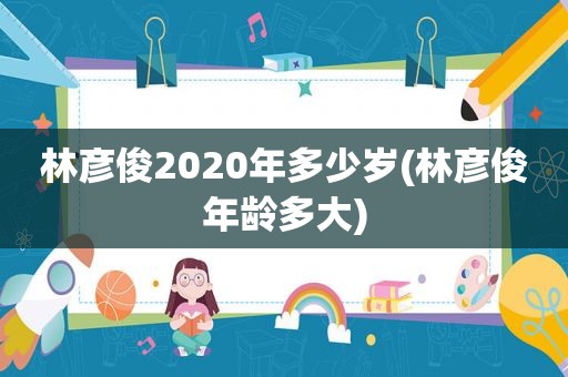 林彦俊2020年多少岁(林彦俊年龄多大)