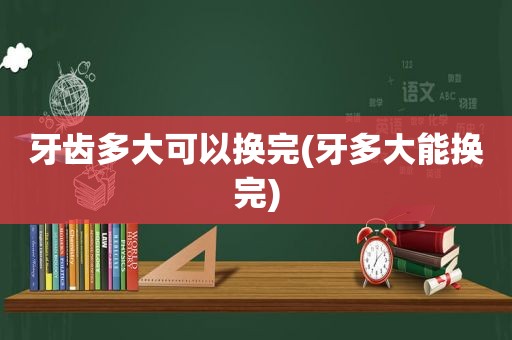 牙齿多大可以换完(牙多大能换完)