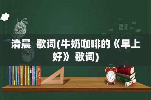 清晨  歌词(牛奶咖啡的《早上好》 歌词)