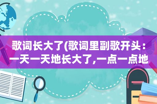 歌词长大了(歌词里副歌开头：一天一天地长大了,一点一点地遗忘了……男的唱的，求歌名)