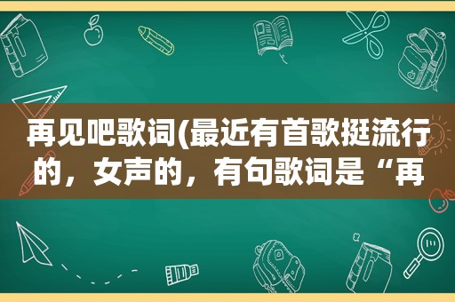 再见吧歌词(最近有首歌挺流行的，女声的，有句歌词是“再见吧再见吧”这是什么歌不是啊)