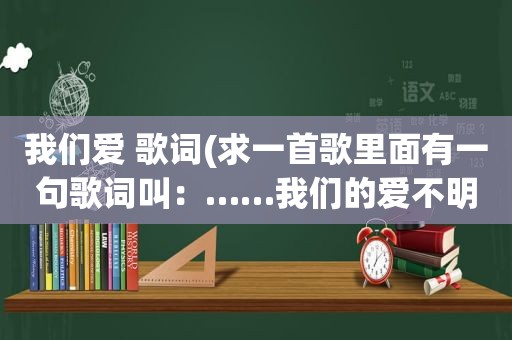 我们爱 歌词(求一首歌里面有一句歌词叫：……我们的爱不明白)