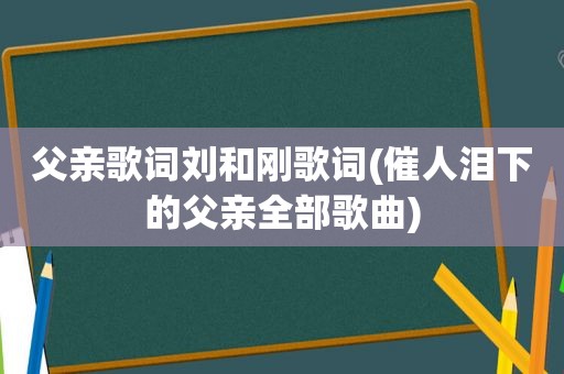 父亲歌词刘和刚歌词(催人泪下的父亲全部歌曲)