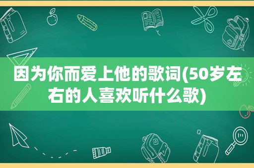 因为你而爱上他的歌词(50岁左右的人喜欢听什么歌)