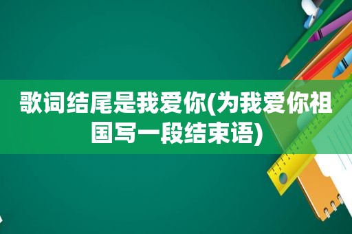 歌词结尾是我爱你(为我爱你祖国写一段结束语)