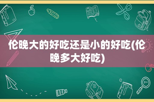 伦晚大的好吃还是小的好吃(伦晚多大好吃)