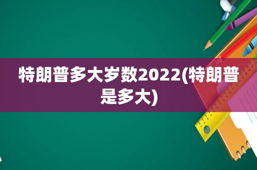 特朗普多大岁数2022(特朗普是多大)