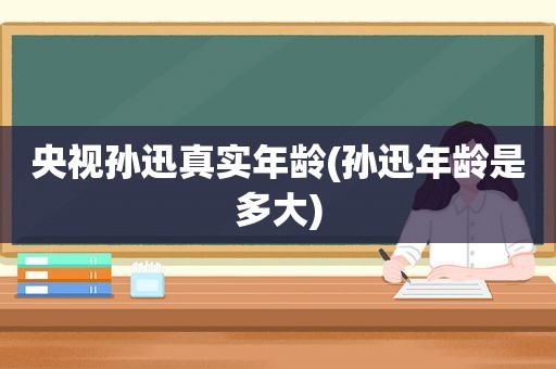 央视孙迅真实年龄(孙迅年龄是多大)