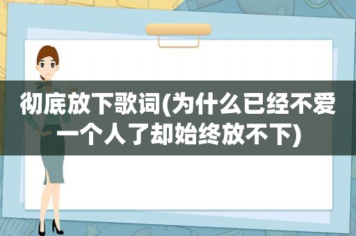 彻底放下歌词(为什么已经不爱一个人了却始终放不下)