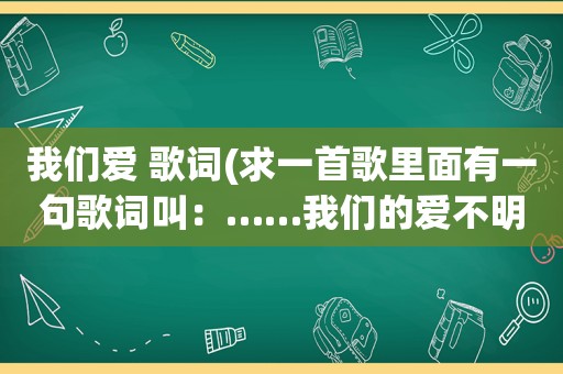 我们爱 歌词(求一首歌里面有一句歌词叫：……我们的爱不明白)