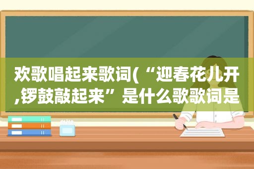 欢歌唱起来歌词(“迎春花儿开,锣鼓敲起来”是什么歌歌词是什么)