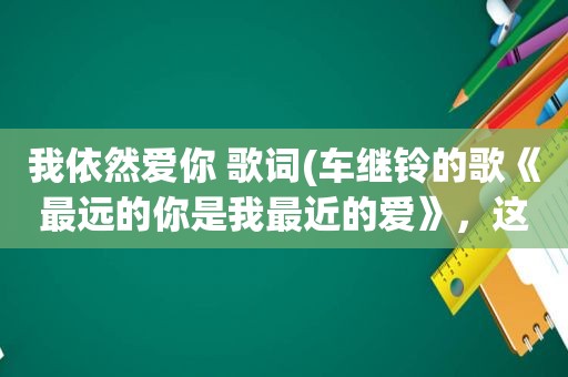 我依然爱你 歌词(车继铃的歌《最远的你是我最近的爱》，这歌写的是什么内容)