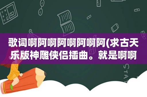 歌词啊阿啊阿啊阿啊阿(求古天乐版神雕侠侣插曲。就是啊啊啊啊啊的那个。歌词中有什么最后真的决定离开。叫什么名字阿)