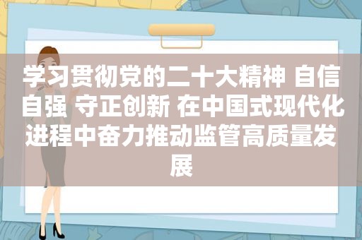 学习贯彻党的二十大精神 自信自强 守正创新 在中国式现代化进程中奋力推动监管高质量发展