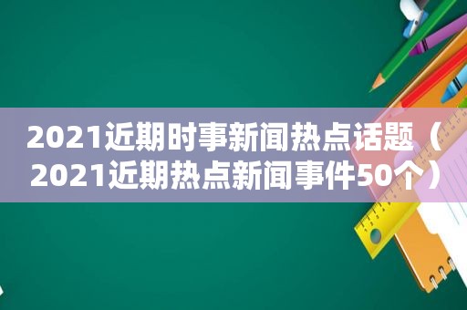 2021近期时事新闻热点话题（2021近期热点新闻事件50个）