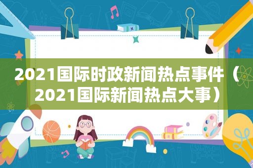 2021国际时政新闻热点事件（2021国际新闻热点大事）