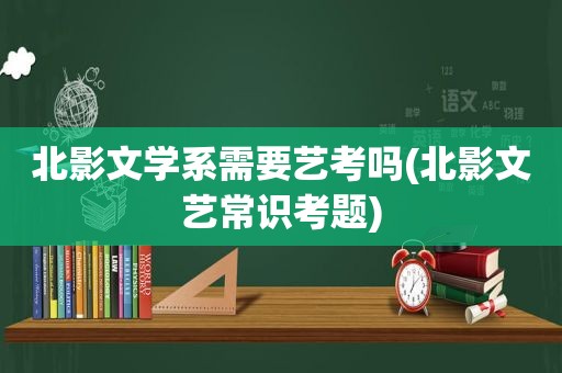 北影文学系需要艺考吗(北影文艺常识考题)