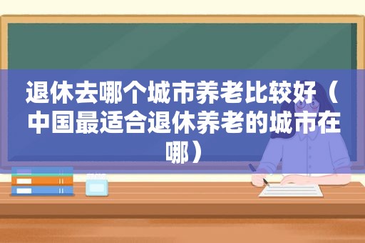 退休去哪个城市养老比较好（中国最适合退休养老的城市在哪）