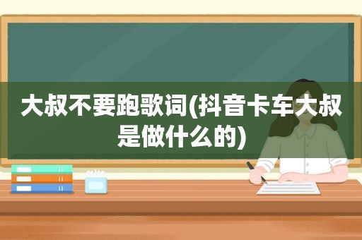 大叔不要跑歌词(抖音卡车大叔是做什么的)