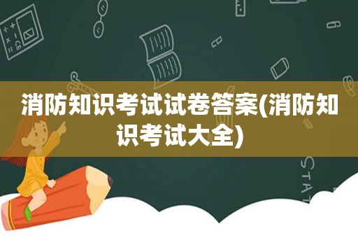 消防知识考试试卷答案(消防知识考试大全)