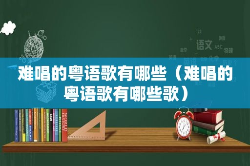 难唱的粤语歌有哪些（难唱的粤语歌有哪些歌）