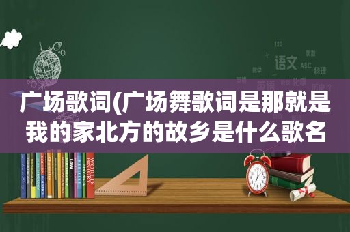 广场歌词(广场舞歌词是那就是我的家北方的故乡是什么歌名)