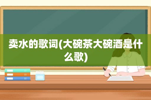 卖水的歌词(大碗茶大碗酒是什么歌)