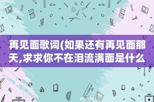 再见面歌词(如果还有再见面那天,求求你不在泪流满面是什么歌的歌词)