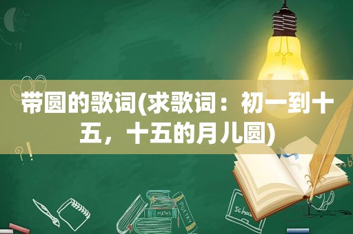 带圆的歌词(求歌词：初一到十五，十五的月儿圆)