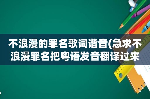 不浪漫的罪名歌词谐音(急求不浪漫罪名把粤语发音翻译过来的国语歌词)