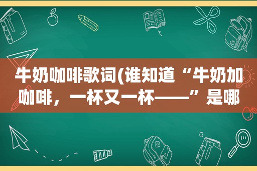 牛奶咖啡歌词(谁知道“牛奶加咖啡，一杯又一杯——”是哪首歌)