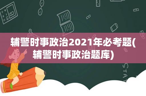 辅警时事政治2021年必考题(辅警时事政治题库)