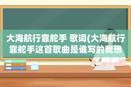 大海航行靠舵手 歌词(大海航行靠舵手这首歌曲是谁写的我想问一问)