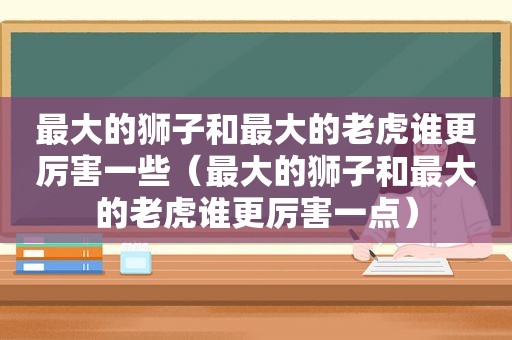 最大的狮子和最大的老虎谁更厉害一些（最大的狮子和最大的老虎谁更厉害一点）