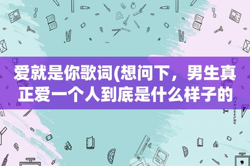 爱就是你歌词(想问下，男生真正爱一个人到底是什么样子的)