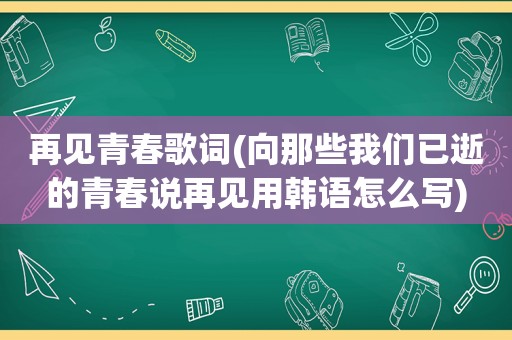 再见青春歌词(向那些我们已逝的青春说再见用韩语怎么写)