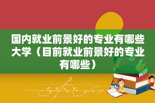 国内就业前景好的专业有哪些大学（目前就业前景好的专业有哪些）