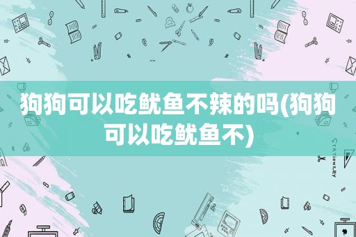 狗狗可以吃鱿鱼不辣的吗(狗狗可以吃鱿鱼不)