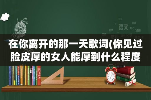 在你离开的那一天歌词(你见过脸皮厚的女人能厚到什么程度)