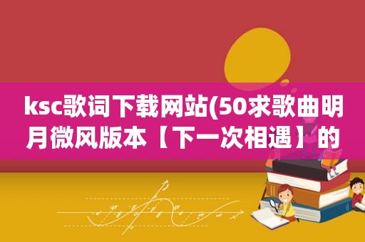 ksc歌词下载网站(50求歌曲明月微风版本【下一次相遇】的ksc歌词，要可以下载来用)