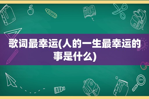 歌词最幸运(人的一生最幸运的事是什么)