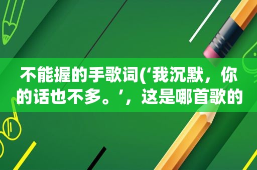 不能握的手歌词(‘我沉默，你的话也不多。’，这是哪首歌的歌词)